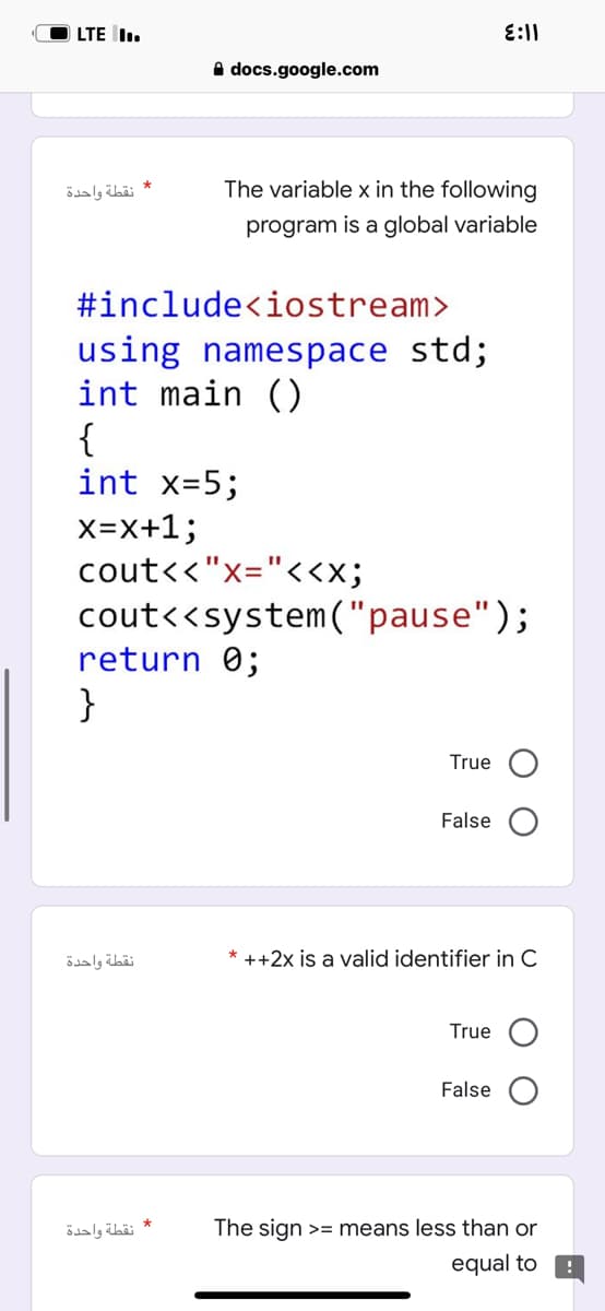 LTE I..
* نقطة واحدة
٤:١١
Adocs.google.com
The variable x in the following
program is a global variable
#include<iostream>
using namespace std;
int main ()
{
int x=5;
X=X+1;
cout<<"x="<<X;
cout<<system("pause");
return 0;
}
True
False
* ++2x is a valid identifier in C
True
False
The sign >= means less than or
equal to
نقطة واحدة
* نقطة واحدة
!