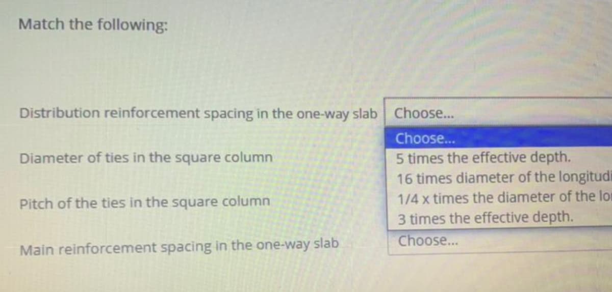 Match the following:
Distribution reinforcement spacing in the one-way slab Choose...
Choose...
5 times the effective depth.
16 times diameter of the longitudi
Diameter of ties in the square column
Pitch of the ties in the square column
1/4 x times the diameter of the lor
3 times the effective depth.
Choose...
Main reinforcement spacing in the one-way slab
