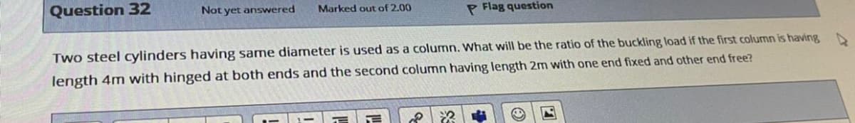 Question 32
Not yet answered
Marked out of 2.00
P Flag question
Two steel cylinders having same diameter is used as a column. What will be the ratio of the buckling load if the first column is having D
length 4m with hinged at both ends and the second column having length 2m with one end fixed and other end free?
