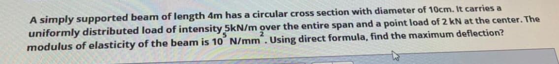 A simply supported beam of length 4m has a circular cross section with diameter of 10cm. It carries a
uniformly distributed load of intensity 5kN/m over the entire span and a point load of 2 kN at the center. The
modulus of elasticity of the beam is 10 N/mm . Using direct formula, find the maximum deflection?
