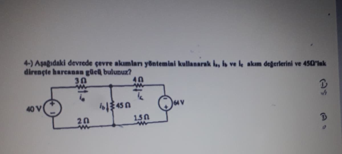 4-) Aşağıdaki devrede çevre akımları yöntemini kullanarak is, is ve le akım değerlerini ve 450'luk
dirençte harcanan gücü bulunuz?
30
20
11450
40
1.50
↑
45
3