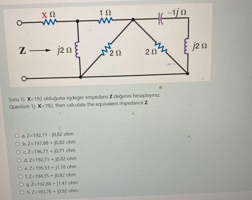 ΧΩ
Z— j2Ω
Μ
Ο a.Z=192,71 - j0,82 ohm
Ο b.Z=197,88 + j0,82 ohm
Ο cZ=196,71 + j0,71 ohm
O d.Z=192,71 + j0,82 ohm
Ο e.Z=195,53 + j1,18 ohm
Ο fZ=194,35 + j0,82 ohm
Ο g.Z=192,88 + j1,47 ohm
Ο h.Z=193,76 + j0,82 ohm
1Ω
ΝΖΩ
Η
2Ω
Soru 1) X=192 olduğuna eşdeğer empedans Z değerini hesaplayınız.
Question 1) X=192, then calculate the equivalent impedance Z.
–1 Ω
jΖΩ