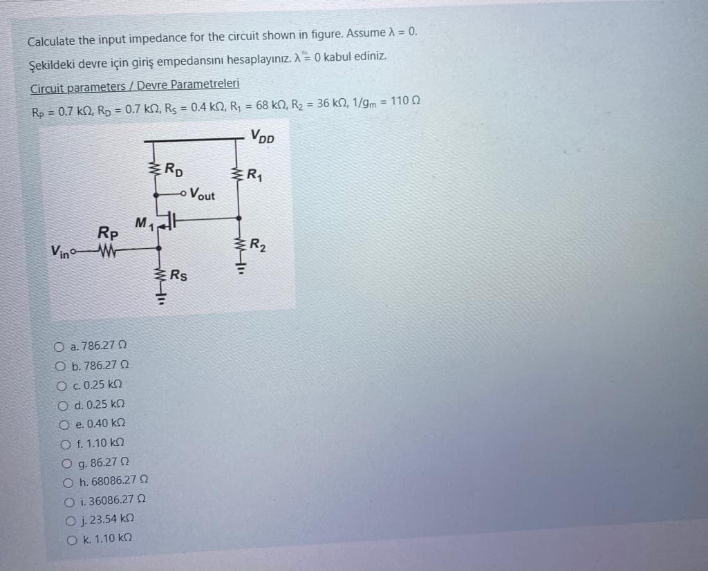 Calculate the input impedance for the circuit shown in figure. Assume λ = 0.
Şekildeki devre için giriş empedansını hesaplayınız. A = 0 kabul ediniz.
Circuit parameters / Devre Parametreleri
Rp = 0.7 k, Rp = 0.7 k2, Rs = 0.4 km2, R₁ = 68 kn, R₂ = 36 k, 1/gm = 110
VDD
Rp
Vino W
O a. 786.27 0
O b. 786.27
M₁
Ο c. 0.25 ΚΩ
O d. 0.25 kn
O e. 0.40 ko
O f. 1.10 k
O g. 86.27 02
Oh. 68086.27 0
O i. 36086.27 02
Ο j. 23.54 ΚΩ
Ο κ. 1.10 ΚΩ
ERD
"IM
Rs
Vout
R₁
M
R₂