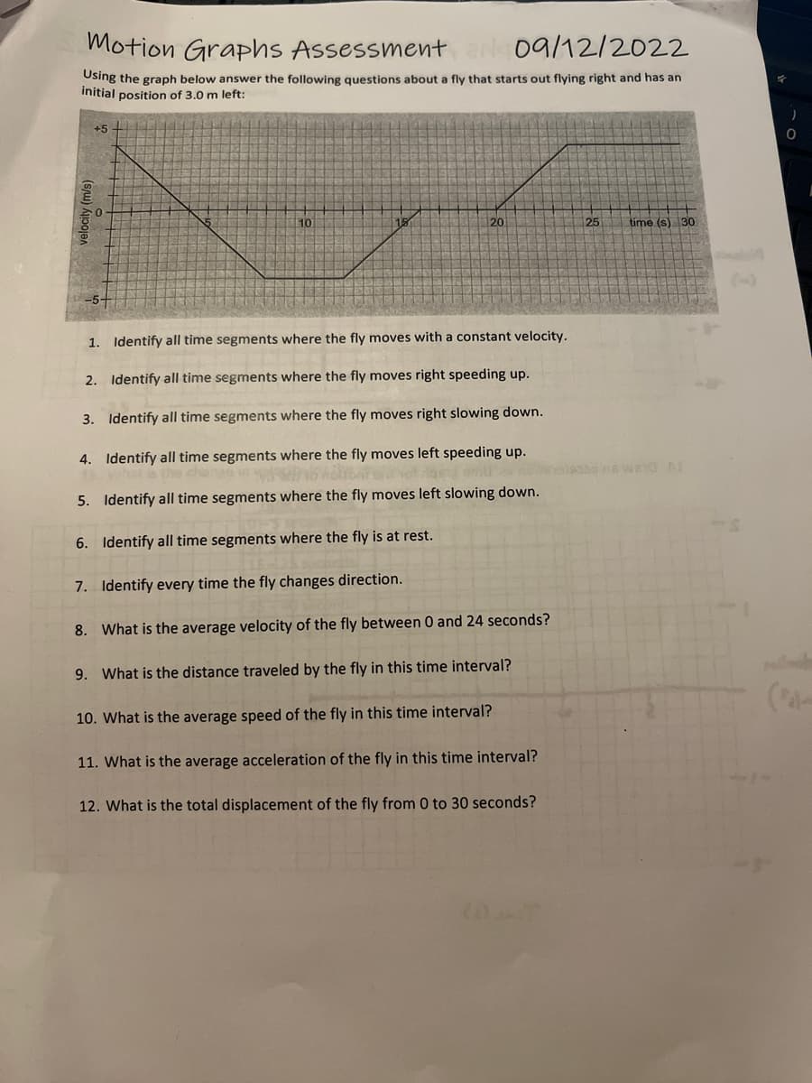 Motion Graphs Assessment N 09/12/2022
Using the graph below answer the following questions about a fly that starts out flying right and has an
initial position of 3.0 m left:
+5
velocity (m/s)
10
120
1. Identify all time segments where the fly moves with a constant velocity.
2. Identify all time segments where the fly moves right speeding up.
3. Identify time segments where the fly moves right slowing down.
4. Identify all time segments where the fly moves left speeding up.
5/16
of
5. Identify all time segments where the fly moves left slowing down.
6. Identify all time segments where the fly is at rest.
7. Identify every time the fly changes direction.
8. What is the average velocity of the fly between 0 and 24 seconds?
9. What is the distance traveled by the fly in this time interval?
10. What is the average speed of the fly in this time interval?
11. What is the average acceleration of the fly in this time interval?
12. What is the total displacement of the fly from 0 to 30 seconds?
25
time (s) 30
)
O