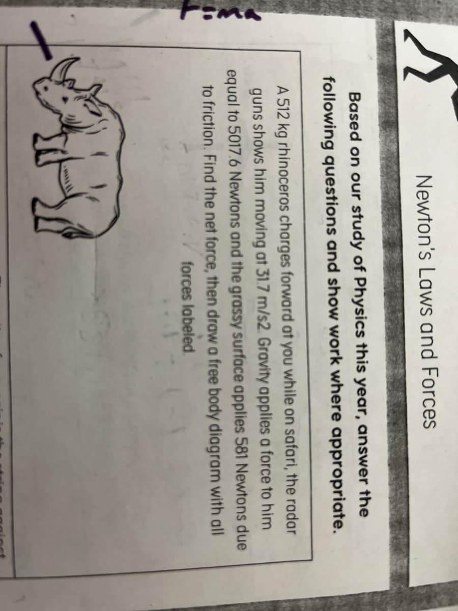 Newton's Laws and Forces
Based on our study of Physics this year, answer the
following questions and show work where appropriate.
A 512 kg rhinoceros charges forward at you while on safari, the radar
guns shows him moving at 31.7 m/s2. Gravity applies a force to him
equal to 5017.6 Newtons and the grassy surface applies 581 Newtons due
to friction. Find the net force, then draw a free body diagram with all
forces labeled