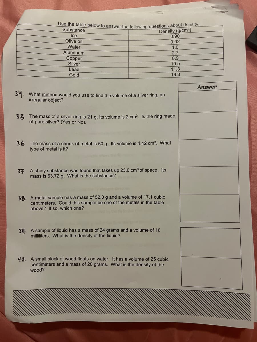 Use the table below to answer the following questions about density.
Substance
Density (g/cm³)
0.90
Ice
Olive oil
0.92
Water
Aluminum
Copper
Silver
Lead
Gold
34. What method would you use to find the volume of a silver ring, an
irregular object?
3 The mass of a silver ring is 21 g. Its volume is 2 cm³. Is the ring made
of pure silver? (Yes or No).
36 The mass of a chunk of metal is 50 g. Its volume is 4.42 cm³. What
type of metal is it?
37. A shiny substance was found that takes up 23.6 cm³ of space. Its
mass is 63.72 g. What is the substance?
38 A metal sample has a mass of 52.0 g and a volume of 17.1 cubic
centimeters. Could this sample be one of the metals in the table
above? If so, which one?
1.0
2.7
8.9
10.5
11.3
19.3
34. A sample of liquid has a mass of 24 grams and a volume of 16
milliliters. What is the density of the liquid?
40. A small block of wood floats on water. It has a volume of 25 cubic
centimeters and a mass of 20 grams. What is the density of the
wood?
Answer