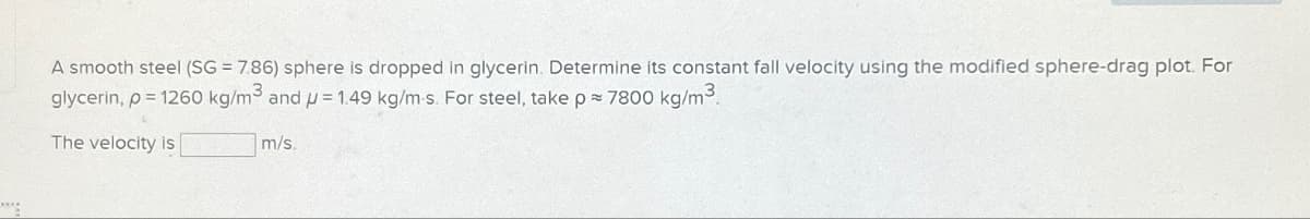 A smooth steel (SG = 7.86) sphere is dropped in glycerin. Determine its constant fall velocity using the modified sphere-drag plot. For
glycerin, p = 1260 kg/m³ and p = 1.49 kg/m-s. For steel, take p = 7800 kg/m³.
The velocity is
m/s.