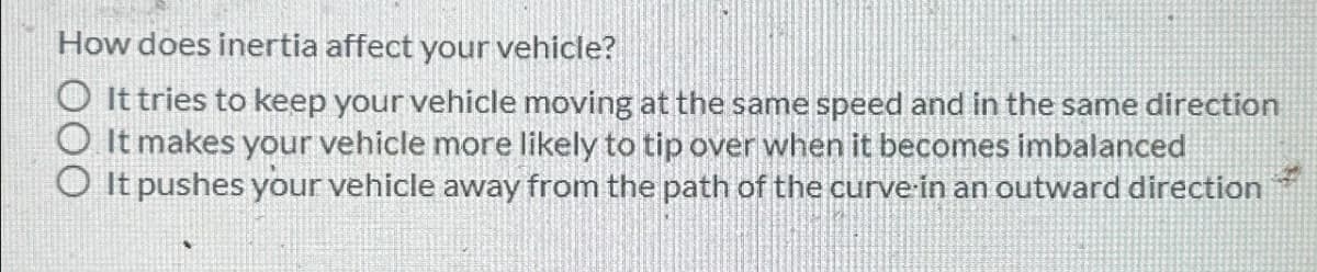 How does inertia affect your vehicle?
It tries to keep your vehicle moving at the same speed and in the same direction
O It makes your vehicle more likely to tip over when it becomes imbalanced
◇ It pushes your vehicle away from the path of the curve in an outward direction