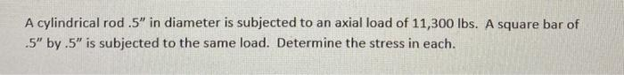 A cylindrical rod .5" in diameter is subjected to an axial load of 11,300 lbs. A square bar of
.5" by .5" is subjected to the same load. Determine the stress in each.