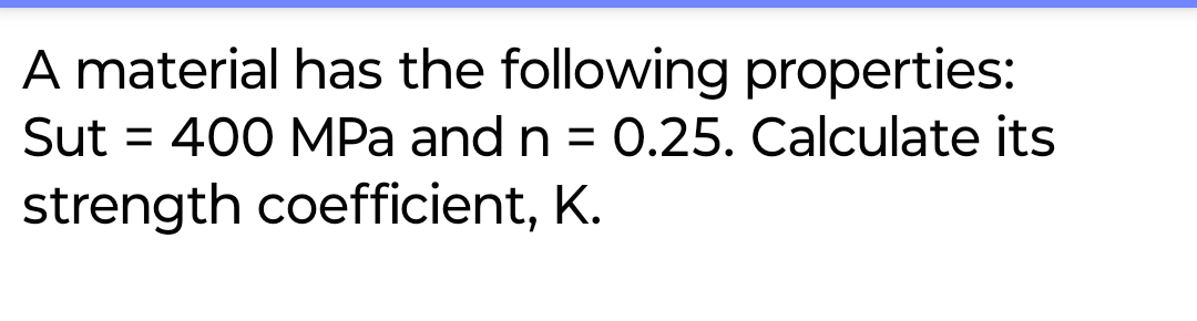 A material has the following properties:
Sut 400 MPa and n = 0.25. Calculate its
strength coefficient, K.