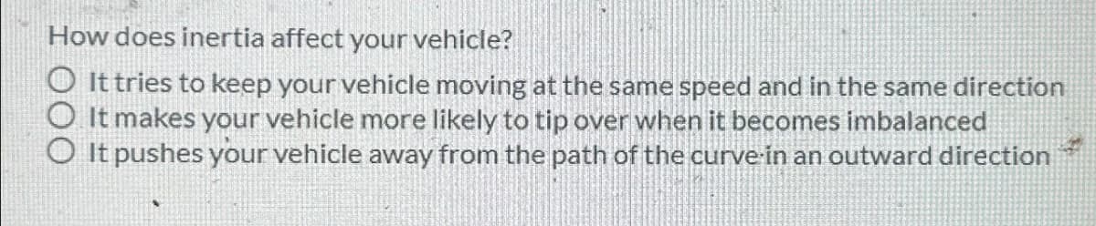 How does inertia affect your vehicle?
It tries to keep your vehicle moving at the same speed and in the same direction
O It makes your vehicle more likely to tip over when it becomes imbalanced
◇ It pushes your vehicle away from the path of the curve in an outward direction