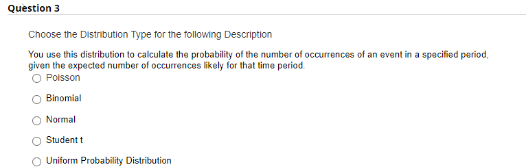 Question 3
Choose the Distribution Type for the following Description
You use this distribution to calculate the probability of the number of occurrences of an event in a specified period,
given the expected number of occurrences likely for that time period.
O Poisson
Binomial
Normal
Student t
Uniform Probability Distribution
