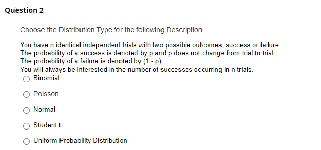 Question 2
Choose the Distribution Type for the following Description
You have n identical independent trials with two possible outcomes, success or failure.
The probability of a success is denoted by p and p does not change from trial to trial.
The probability of a failure is denoted by (1 - p).
You will always be interested in the number of successes occurring in n trials.
Binomial
Poisson
Normal
Student t
Uniform Probability Distribution
