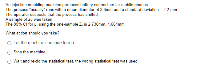 An injection moulding machine produces battery connectors for mobile phones.
The process "usually" runs with a mean diameter of 3.8mm and a standard deviation = 2.2 mm.
The operator suspects that the process has shifted.
A sample of 20 was taken.
The 95% CI for u, using the one-sample Z, is 2.736mm, 4.664mm
What action should you take?
O Let the machine continue to run.
Stop the machine.
O Wait and re-do the statistical test, the wrong statistical test was used.
