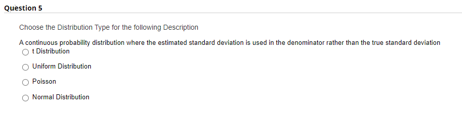 Question 5
Choose the Distribution Type for the following Description
A continuous probability distribution where the estimated standard deviation is used in the denominator rather than the true standard deviation
t Distribution
Uniform Distribution
Poisson
Normal Distribution
