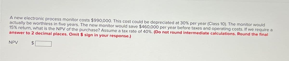 A new electronic process monitor costs $990,000. This cost could be depreciated at 30% per year (Class 10). The monitor would
actually be worthless in five years. The new monitor would save $460,000 per year before taxes and operating costs. If we require a
15% return, what is the NPV of the purchase? Assume a tax rate of 40%. (Do not round intermediate calculations. Round the final
answer to 2 decimal places. Omit $ sign in your response.)
$
NPV