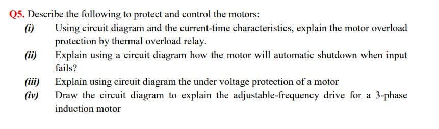 Q5. Describe the following to protect and control the motors:
(i)
Using circuit diagram and the current-time characteristics, explain the motor overload
protection by thermal overload relay.
Explain using a circuit diagram how the motor will automatic shutdown when input
(ii)
fails?
(iii)
Explain using circuit diagram the under voltage protection of a motor
Draw the circuit diagram to explain the adjustable-frequency drive for a 3-phase
(iv)
induction motor
