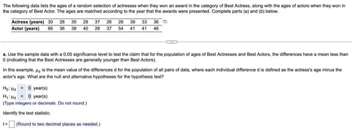 The following data lists the ages of a random selection of actresses when they won an award in the category of Best Actress, along with the ages of actors when they won in
the category of Best Actor. The ages are matched according to the year that the awards were presented. Complete parts (a) and (b) below.
Actress (years) 30
Actor (years)
28
30 28
37 26
26
39
33
36 O
66
36
39 40 28 37 54
41
41
46
a. Use the sample data with a 0.05 significance level to test the claim that for the population of ages of Best Actresses and Best Actors, the differences have a mean less than
O (indicating that the Best Actresses are generally younger than Best Actors).
In this example, Hg is the mean value of the differences d for the population of all pairs of data, where each individual difference d is defined as the actress's age minus the
actor's age. What are the null and alternative hypotheses for the hypothesis test?
Họ: Ha = 0 year(s)
H: Ha o year(s)
(Type integers or decimals. Do not round.)
Identify the test statistic.
t- (Round to two decimal places as needed.)
