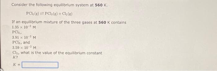 Consider the following equilibrium system at 560 K.
PCI, (g) = PCl (g) + Cla (g)
If an equilibrium mixture of the three gases at 560 K contains
1.35 x 10-2 M
PCI,,
3.91 x 10- M
PCl, and
3.59 x 10-2 M
Cla, what is the value of the equilibrium constant
K?
K =
