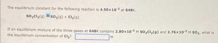 The equilibrium constant for the following reaction is 4.50x102 at 648K.
so,Cl,(g) so2(g) + Cl2(9)
If an equilibrium mixture of the three gases at 648K contains 2.80x10-2 M so,Cl,(g) and 2.76x102 M So2, what is
the equilibrium concentration of Cl,?
M
