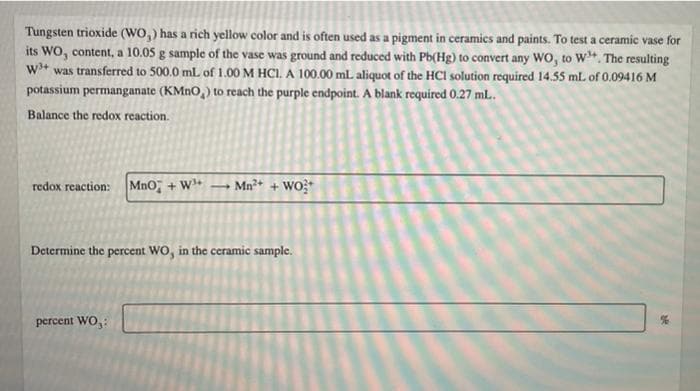 Tungsten trioxide (WO,) has a rich yellow color and is often used as a pigment in ceramics and paints. To test a ceramic vase for
its Wo, content, a 10.05 g sample of the vase was ground and reduced with Pb(Hg) to convert any Wo, to W. The resulting
w* was transferred to 500.0 mL of 1.00 M HCI, A 100.00 mL aliquot of the HCI solution required 14.55 mL of 0.09416 M
potassium permanganate (KMNO,) to reach the purple endpoint. A blank required 0.27 mL.
Balance the redox reaction.
redox reaction: MnO, + W+
- Mn?+ + Wo?
Determine the percent WO, in the ceramic sample.
percent WO,:
