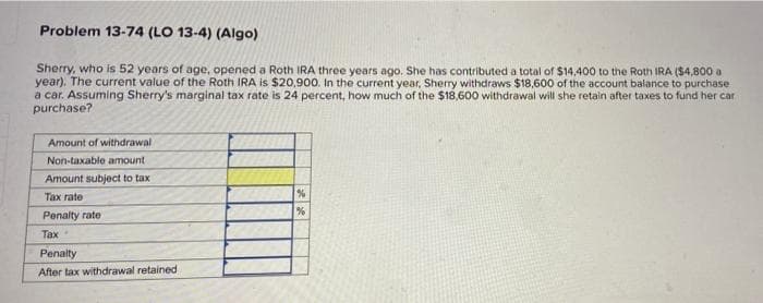 Problem 13-74 (LO 13-4) (Algo)
Sherry, who is 52 years of age, opened a Roth IRA three years ago. She has contributed a total of $14,400 to the Roth IRA ($4,800 a
year). The current value of the Roth IRA is $20,900. In the current year, Sherry withdraws $18,600 of the account balance to purchase
a car. Assuming Sherry's marginal tax rate is 24 percent, how much of the $18,600 withdrawal will she retain after taxes to fund her car
purchase?
Amount of withdrawal
Non-taxable amount
Amount subject to tax
Тах гate
Penalty rate
Tax
Penalty
After tax withdrawal retained
