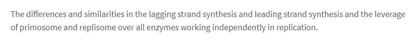 The differences and similarities in the lagging strand synthesis and leading strand synthesis and the leverage
of primosome and replisome over all enzymes working independently in replication.