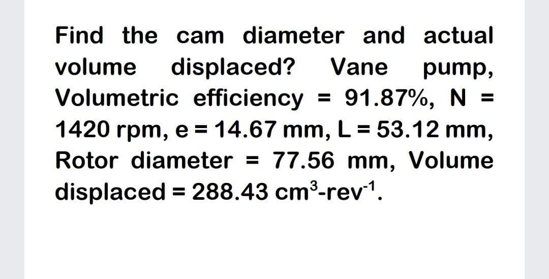 Find the cam diameter and actual
displaced?
Volumetric efficiency = 91.87%, N =
1420 rpm, e = 14.67 mm, L = 53.12 mm,
Rotor diameter = 77.56 mm, Volume
volume
Vane
pump,
%3D
displaced = 288.43 cm³-rev1.
