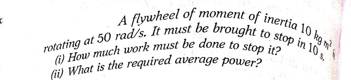 (i) How much work must be done to stop it?
rotating at 50 rad/s. It must be brought to stop in 10 s.
