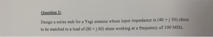 Question 2:
Design a series stub for a Yagi antenna whose input impedance is (40 +j 30) ohms.
to be matched to a load of (80 +j 60) ohms working at a frequency of 100 MHz.
