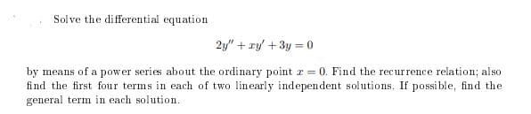 Solve the differential equation
2y" + ry' + 3y = 0
by means of a power series about the ordinary point r = 0. Find the recurrence relation; also
find the first four terms in each of two linearly independent solutions. If possi ble, find the
general term in each solution.
