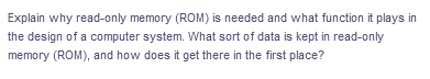 Explain why read-only memory (ROM) is needed and what function it plays in
the design of a computer system. What sort of data is kept in read-only
memory (ROM), and how does it get there in the first place?
