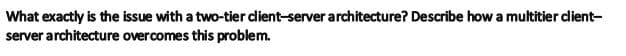 What exactly is the issue with a two-tier dient-server architecture? Describe how a multitier dient-
server architecture overcomes this problem.
