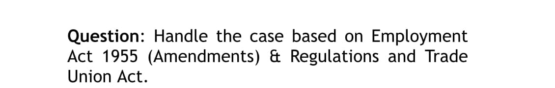 Question: Handle the case based on Employment
Act 1955 (Amendments) & Regulations and Trade
Union Act.