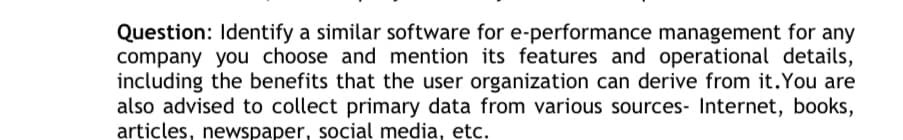 Question: Identify a similar software for e-performance management for any
company you choose and mention its features and operational details,
including the benefits that the user organization can derive from it. You are
also advised to collect primary data from various sources- Internet, books,
articles, newspaper, social media, etc.