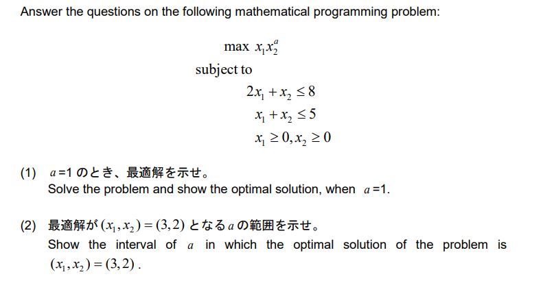 Answer the questions on the following mathematical programming problem:
max x₁x2
subject to
2x₁ + x₂ ≤8
x₁ + x₂ ≤5
x₁ ≥ 0, x₂ ≥ 0
(1) α=1のとき、最適解を示せ。
Solve the problem and show the optimal solution, when a =1.
(2) 最適解が(x, x2)=(3,2) となるαの範囲を示せ。
Show the interval of a in which the optimal solution of the problem is
(x₁, x₂)=(3,2).