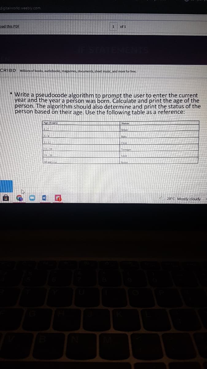 dligitalworld.weebly.com
oad this PDF
1
of 1
CRIBD MIllions of books, audiobooks, magazines, documents, sheet music, and more for free.
: Write a pseudocode algorithm to prompt the user to enter the current
year and the year a person was born. Calculate and print the age of the
person. The algorithm should also determine and print the status of the
person based on their age. Use the following table as a reference:
Age (Vears)
Status
Infant
Baby
13-18
Teengaer
19-59
Adaie
Lin and over
28°C Mostly cloudy
