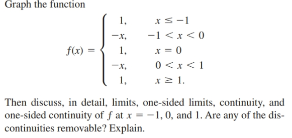 Graph the function
1,
x <-1
-1 < x < 0
-x,
x = 0
f(x) =
1,
0 < x < 1
x 2 1.
-x,
1,
Then discuss, in detail, limits, one-sided limits, continuity, and
one-sided continuity of f at x =-1,0, and 1. Are any of the dis-
continuities removable? Explain.
