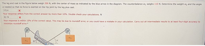 The leg and cast in the figure below weigh 250 N, with the center of mass as indicated by the blue arrow in the diagram. The counterbalance wi weighs 110 N. Determine the weight wa and the angle
a needed so that no force is exerted on the hip joint by the leg plus cast.
172.4
Your response differs from the correct answer by more than 10%. Double check your calculations. N
62.19
Your response is within 10% of the correct value. This may be due to roundoff error, or you could have a mistake in your calculation. Carry out all intermediate results to at least four-digit accuracy to
minimize roundoff error.
40
