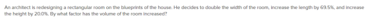 An architect is redesigning a rectangular room on the blueprints of the house. He decides to double the width of the room, increase the length by 69.5%, and increase
the height by 20.0%. By what factor has the volume of the room increased?
