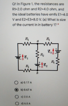 Q1 In Figure 1, the resistances are
R1=2.0 ohm and R2=4.0 ohm, and
the ideal batteries have emfs E1=4.0
V and E2=E3=8.0 V. (a) What is size
of the current in in battery 1? *
R
R
R
R1
O a) 0.17 A
b) 0.67 A
O c) 2.0 A
O d) 6.0 A
