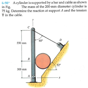 6-98* Acylinder is supported by a bar and cable as shown
in Fig.
75 kg. Determine the reaction at support A and the tension
T in the cable.
The mass of the 200-mm diameter cylinder is
y
60°
D
550 mm
B
52°
300 mm
A
