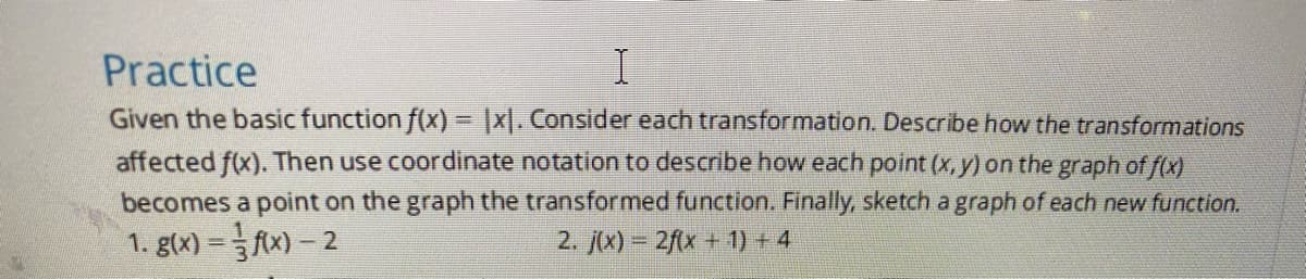 Practice
Given the basic function f(x) = |x. Consider each transformation. Describe how the transformations
affected f(x). Then use coordinate notation to describe how each point (x, y) on the graph of f(x)
becomes a point on the graph the transformed function. Finally, sketch a graph of each new function.
1. g(x) = fx)- 2
2. j(x) = 2f(x + 1) + 4
