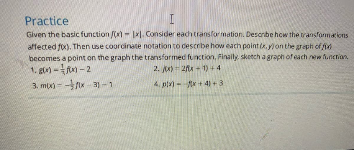 Practice
Given the basic function f(x) = |xl. Consider each transformation. Describe how the transformations
affected f(x). Then use coordinate notation to describe how each point (x, y) on the graph of f(x)
becomes a point on the graph the transformed function. Finally, sketch a graph of each new function.
2. j(x) = 2fx + 1) + 4
1. g(x) = fAx) – 2
3. m(x) = -f(x- 3) – 1
4. p(x) = -f(x + 4) + 3
