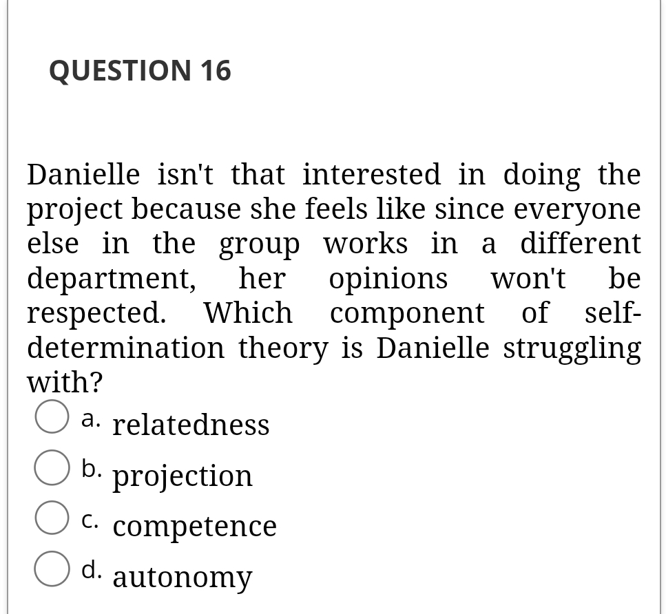 QUESTION 16
Danielle isn't that interested in doing the
project because she feels like since everyone
else in the group works in a different
department,
respected. Which
determination theory is Danielle struggling
with?
her
opinions
component of self-
won't
be
O a. relatedness
b. projection
C.
competence
d.
autonomy
