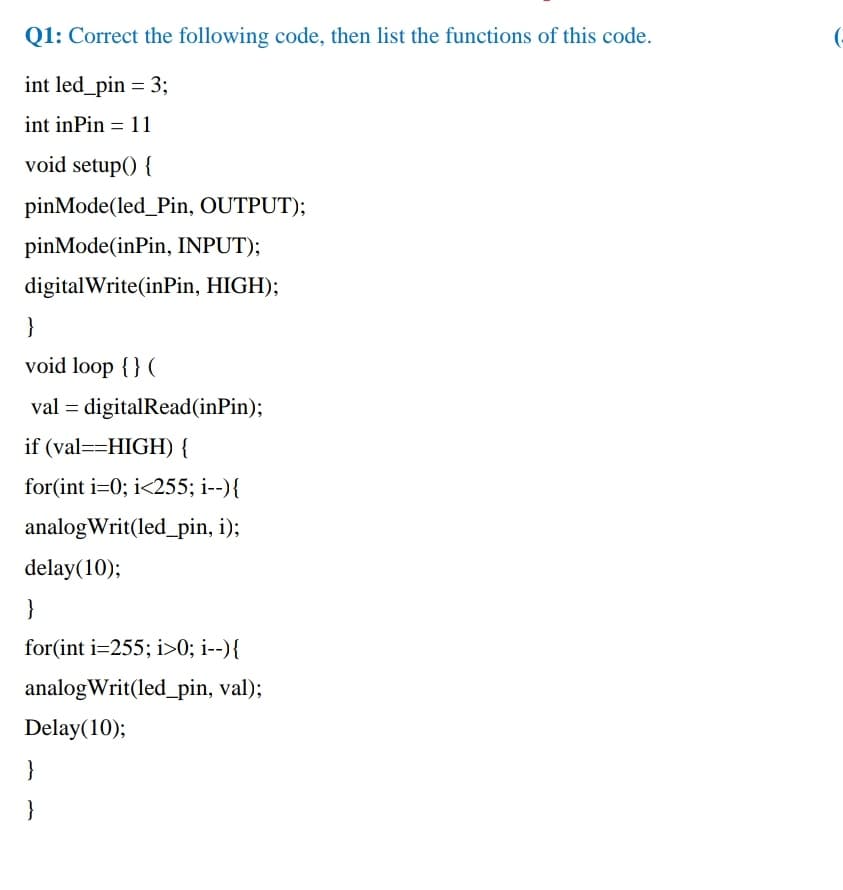 Q1: Correct the following code, then list the functions of this code.
(-
int led_pin = 3;
int inPin = 11
void setup() {
pinMode(led_Pin, OUTPUT);
pinMode(inPin, INPUT);
digitalWrite(inPin, HIGH);
}
void loop { } (
val = digitalRead(inPin);
if (val==HIGH) {
for(int i=0; i<255; i--){
analogWrit(led_pin, i);
delay(10);
}
for(int i=255; i>0; i--){
analogWrit(led_pin, val);
Delay(10);
}
}
