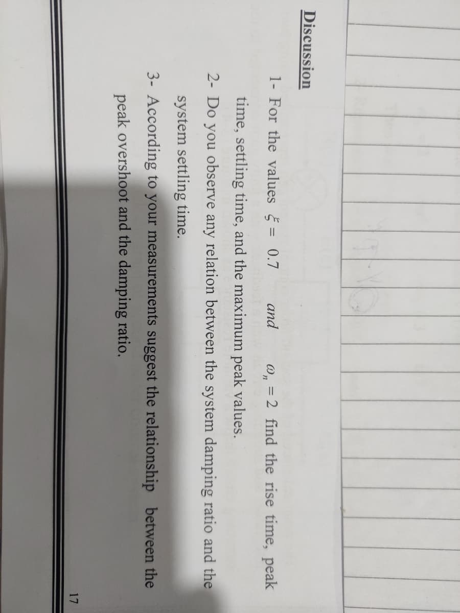 Discussion
1- For the values = 0.7
and
w, = 2 find the rise time, peak
time, settling time, and the maximum peak values.
2- Do you observe any relation between the system damping ratio and the
system settling time.
3- According to your measurements suggest the relationship between the
peak overshoot and the damping ratio.
17
