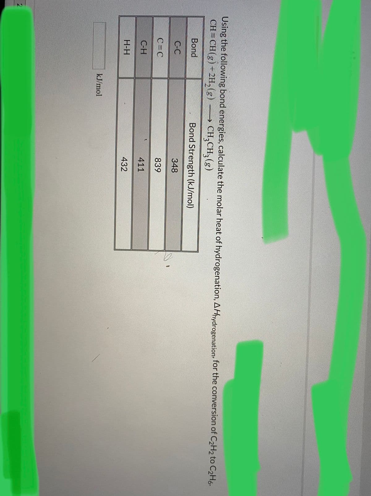 Using the following bond energies, calculate the molar heat of hydrogenation, AHnydrogenation for the conversion of C2H2 to C2H6-
CH= CH(g) + 2H,(g)
> CH,CH, (g)
Bond
Bond Strength (kJ/mol)
CC
348
C=C
839
CH
411
H-H
432
kJ/mol
