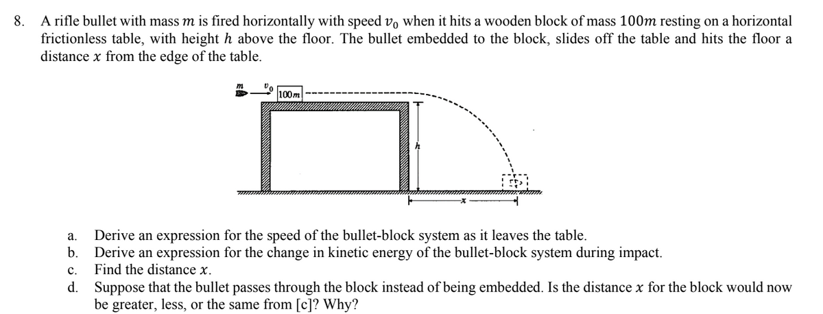 A rifle bullet with mass m is fired horizontally with speed v, when it hits a wooden block of mass 100m resting on a horizontal
frictionless table, with height h above the floor. The bullet embedded to the block, slides off the table and hits the floor a
distance x from the edge of the table.
8.
100m
а.
Derive an expression for the speed of the bullet-block system as it leaves the table.
b.
Derive an expression for the change in kinetic energy of the bullet-block system during impact.
с.
Find the distance x.
d. Suppose that the bullet passes through the block instead of being embedded. Is the distance x for the block would now
be greater, less, or the same from [c]? Why?
