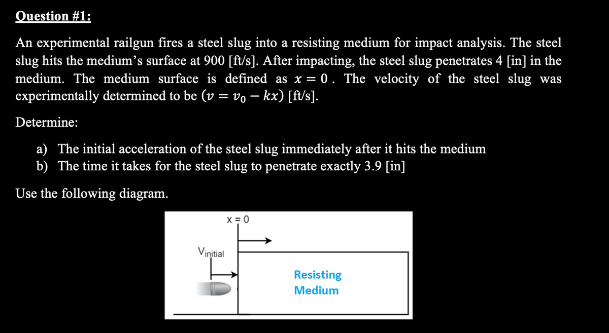 Question #1:
An experimental railgun fires a steel slug into a resisting medium for impact analysis. The steel
slug hits the medium's surface at 900 [ft/s]. After impacting, the steel slug penetrates 4 [in] in the
medium. The medium surface is defined as x = 0. The velocity of the steel slug was
experimentally determined to be (v = vo – kx) [ft/s].
%3D
Determine:
a) The initial acceleration of the steel slug immediately after it hits the medium
b) The time it takes for the steel slug to penetrate exactly 3.9 [in]
Use the following diagram.
X = 0
Viņitial
Resisting
Medium
